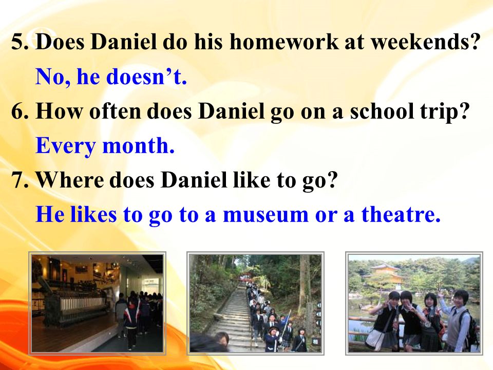 5. Does Daniel do his homework at weekends. No, he doesn’t.
