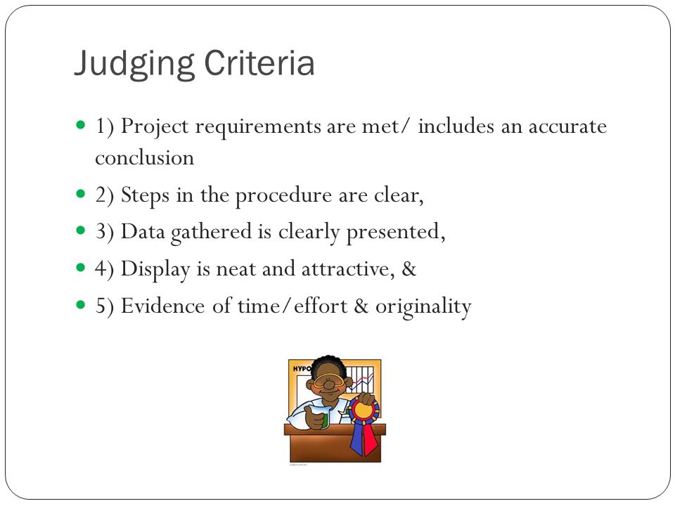 Judging Criteria 1) Project requirements are met/ includes an accurate conclusion 2) Steps in the procedure are clear, 3) Data gathered is clearly presented, 4) Display is neat and attractive, & 5) Evidence of time/effort & originality