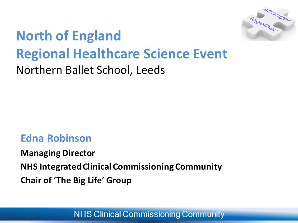 NHS Clinical Commissioning Community North of England Regional Healthcare Science Event Northern Ballet School, Leeds Edna Robinson Managing Director NHS Integrated Clinical Commissioning Community Chair of ‘The Big Life’ Group