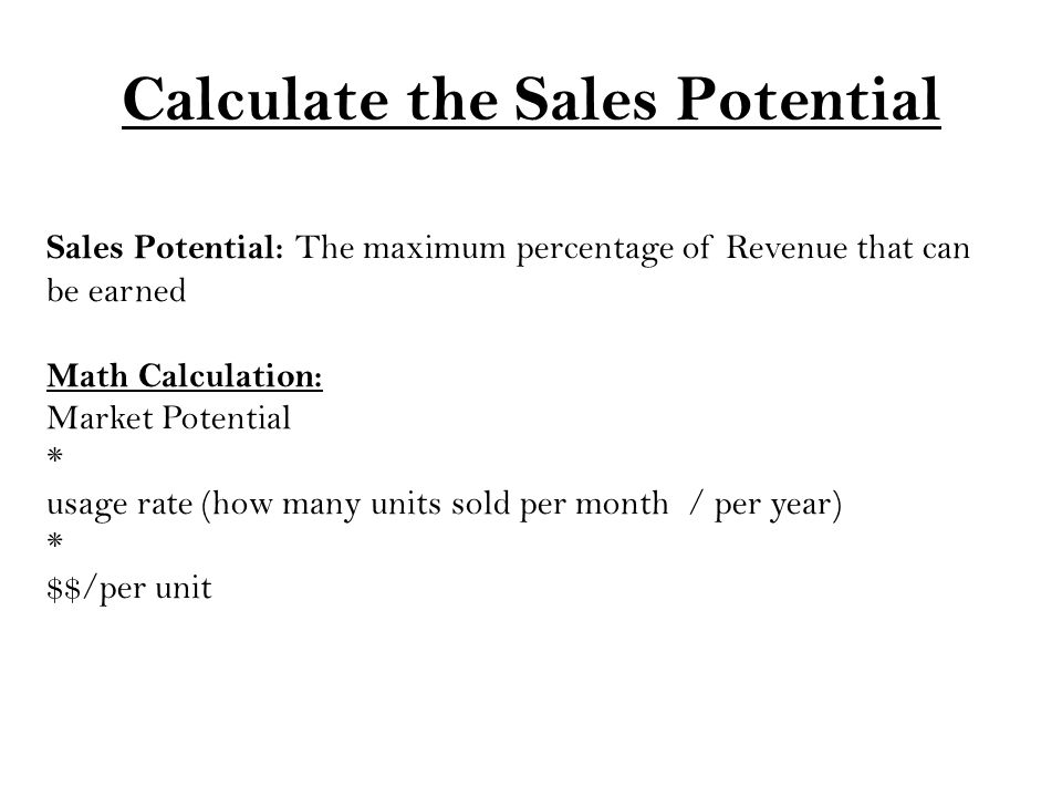 Calculate the Sales Potential Sales Potential: The maximum percentage of Revenue that can be earned Math Calculation: Market Potential * usage rate (how many units sold per month / per year) * $$/per unit