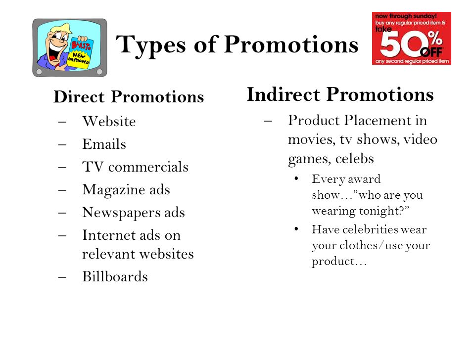 Types of Promotions Direct Promotions –Website – s –TV commercials –Magazine ads –Newspapers ads –Internet ads on relevant websites –Billboards Indirect Promotions –Product Placement in movies, tv shows, video games, celebs Every award show… who are you wearing tonight Have celebrities wear your clothes/use your product…
