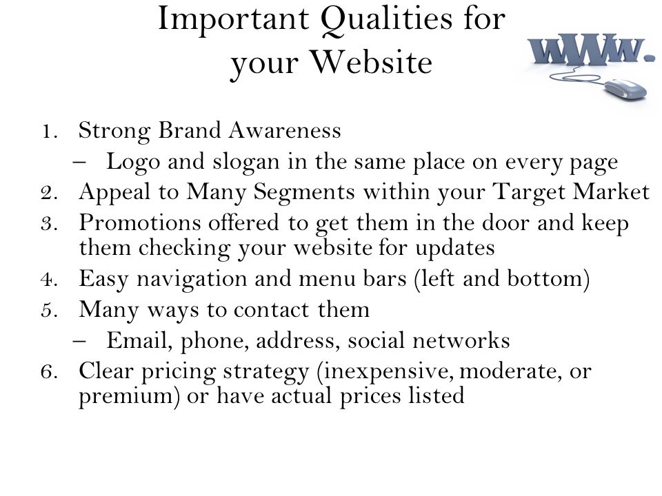 Important Qualities for your Website 1.Strong Brand Awareness –Logo and slogan in the same place on every page 2.Appeal to Many Segments within your Target Market 3.Promotions offered to get them in the door and keep them checking your website for updates 4.Easy navigation and menu bars (left and bottom) 5.Many ways to contact them – , phone, address, social networks 6.Clear pricing strategy (inexpensive, moderate, or premium) or have actual prices listed