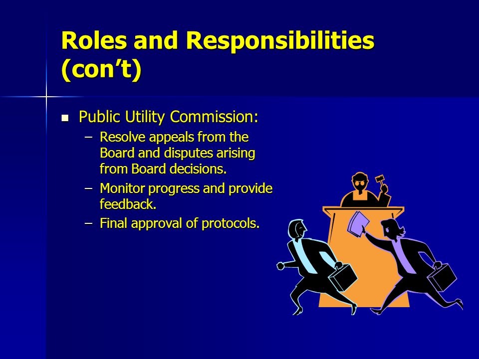 Roles and Responsibilities (con’t) Public Utility Commission: Public Utility Commission: –Resolve appeals from the Board and disputes arising from Board decisions.
