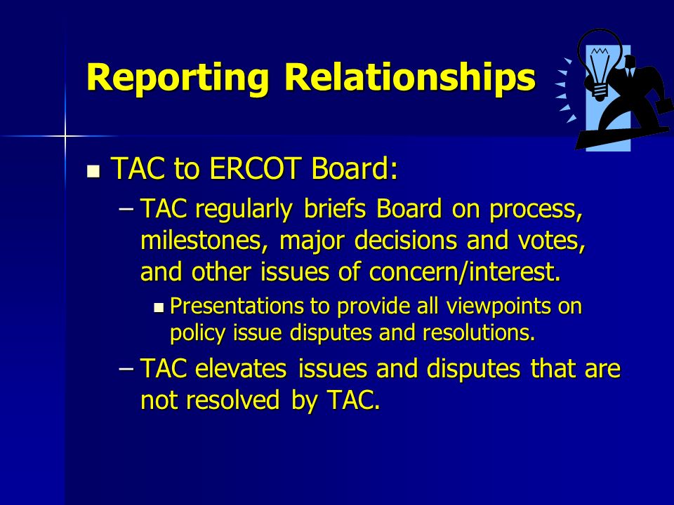 Reporting Relationships TAC to ERCOT Board: TAC to ERCOT Board: –TAC regularly briefs Board on process, milestones, major decisions and votes, and other issues of concern/interest.