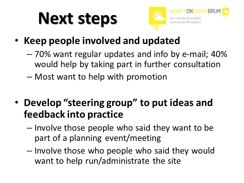 Next steps Keep people involved and updated – 70% want regular updates and info by  ; 40% would help by taking part in further consultation – Most want to help with promotion Develop steering group to put ideas and feedback into practice – Involve those people who said they want to be part of a planning event/meeting – Involve those who people who said they would want to help run/administrate the site