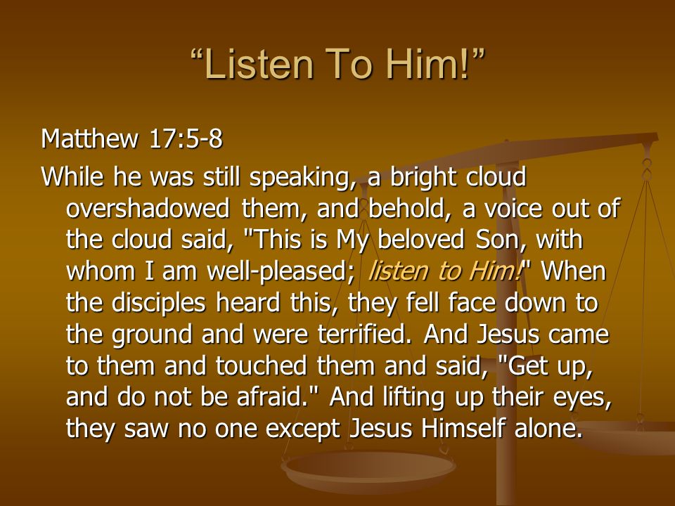 Listen To Him! Matthew 17:5-8 While he was still speaking, a bright cloud overshadowed them, and behold, a voice out of the cloud said, This is My beloved Son, with whom I am well-pleased; listen to Him! When the disciples heard this, they fell face down to the ground and were terrified.