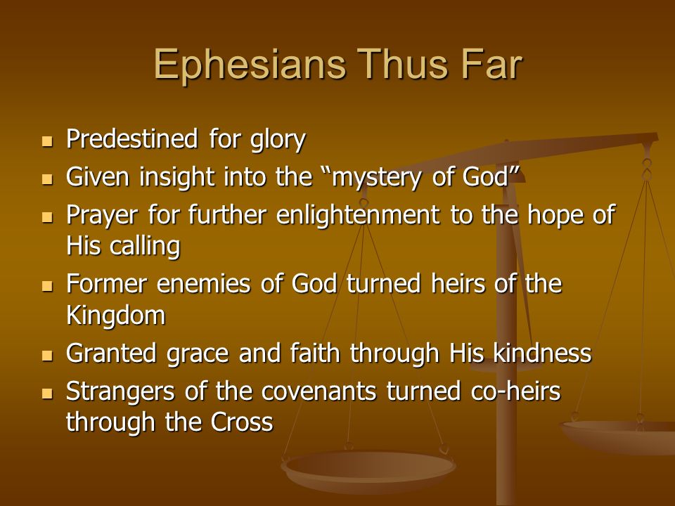 Ephesians Thus Far Predestined for glory Predestined for glory Given insight into the mystery of God Given insight into the mystery of God Prayer for further enlightenment to the hope of His calling Prayer for further enlightenment to the hope of His calling Former enemies of God turned heirs of the Kingdom Former enemies of God turned heirs of the Kingdom Granted grace and faith through His kindness Granted grace and faith through His kindness Strangers of the covenants turned co-heirs through the Cross Strangers of the covenants turned co-heirs through the Cross