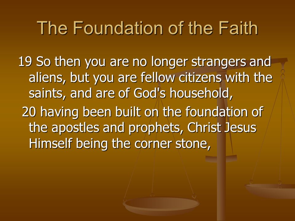 The Foundation of the Faith 19 So then you are no longer strangers and aliens, but you are fellow citizens with the saints, and are of God s household, 20 having been built on the foundation of the apostles and prophets, Christ Jesus Himself being the corner stone, 20 having been built on the foundation of the apostles and prophets, Christ Jesus Himself being the corner stone,