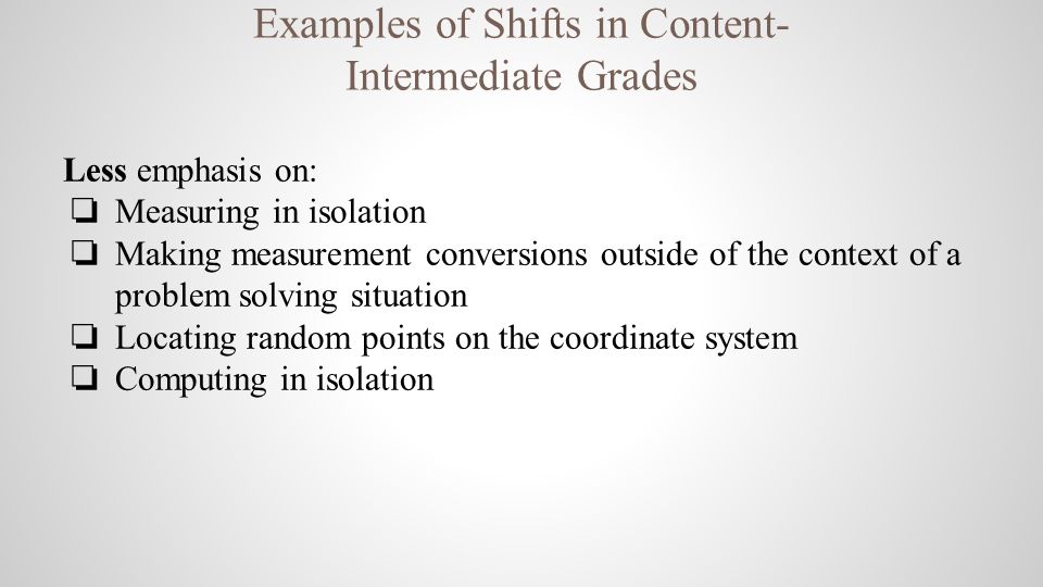 Examples of Shifts in Content- Intermediate Grades Less emphasis on: ❏ Measuring in isolation ❏ Making measurement conversions outside of the context of a problem solving situation ❏ Locating random points on the coordinate system ❏ Computing in isolation