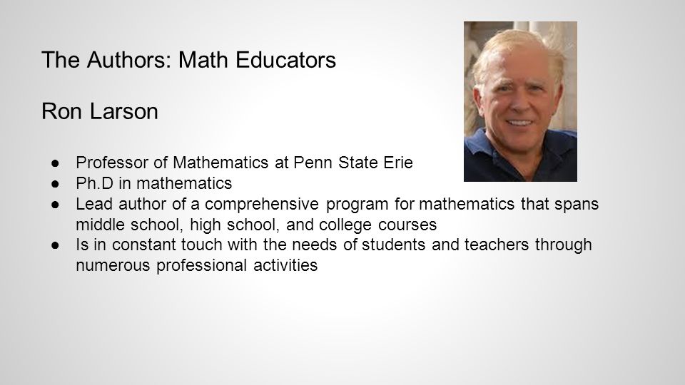 The Authors: Math Educators Ron Larson ●Professor of Mathematics at Penn State Erie ●Ph.D in mathematics ●Lead author of a comprehensive program for mathematics that spans middle school, high school, and college courses ●Is in constant touch with the needs of students and teachers through numerous professional activities