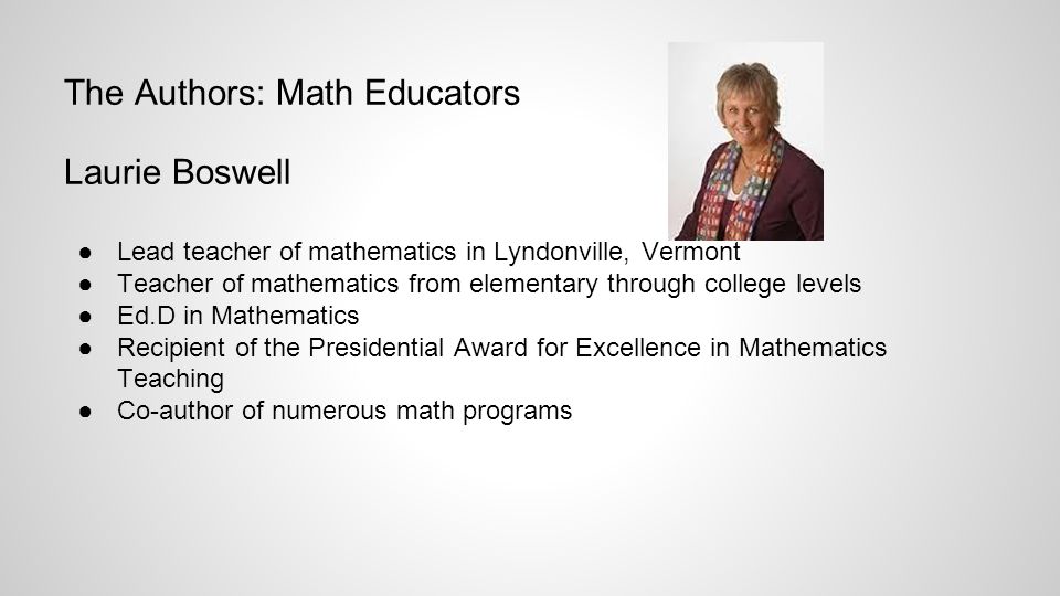 The Authors: Math Educators Laurie Boswell ●Lead teacher of mathematics in Lyndonville, Vermont ●Teacher of mathematics from elementary through college levels ●Ed.D in Mathematics ●Recipient of the Presidential Award for Excellence in Mathematics Teaching ●Co-author of numerous math programs