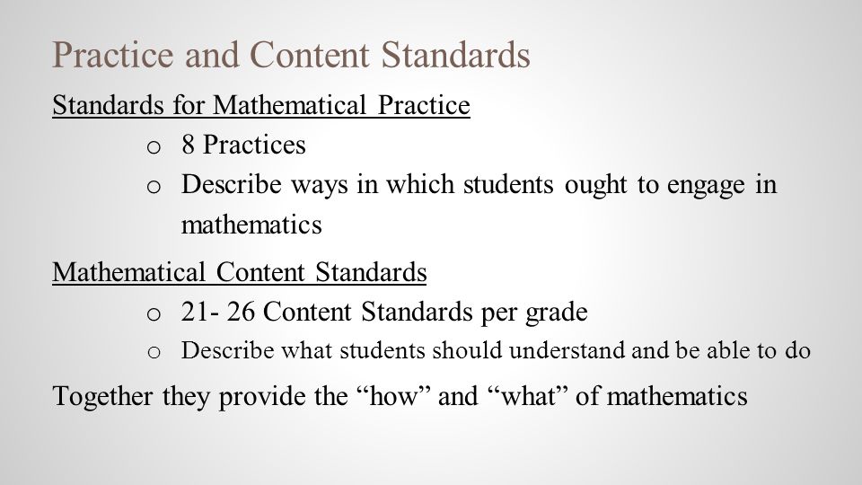 Practice and Content Standards Standards for Mathematical Practice o 8 Practices o Describe ways in which students ought to engage in mathematics Mathematical Content Standards o Content Standards per grade o Describe what students should understand and be able to do Together they provide the how and what of mathematics