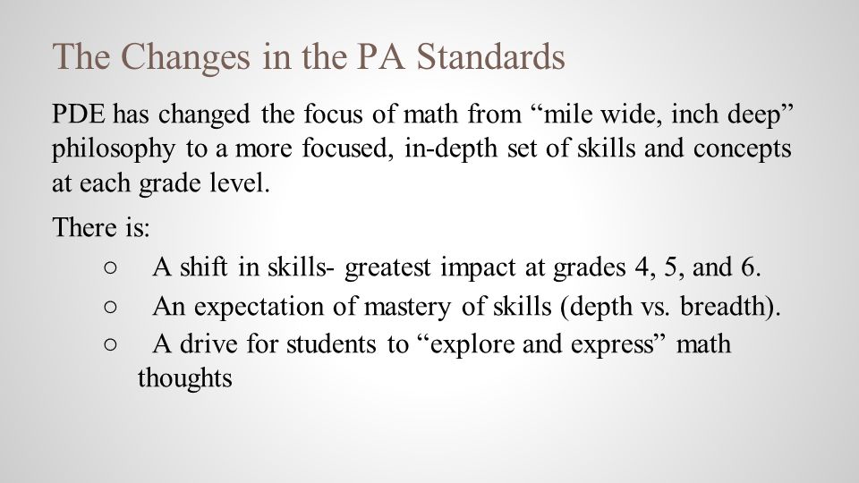 The Changes in the PA Standards PDE has changed the focus of math from mile wide, inch deep philosophy to a more focused, in-depth set of skills and concepts at each grade level.