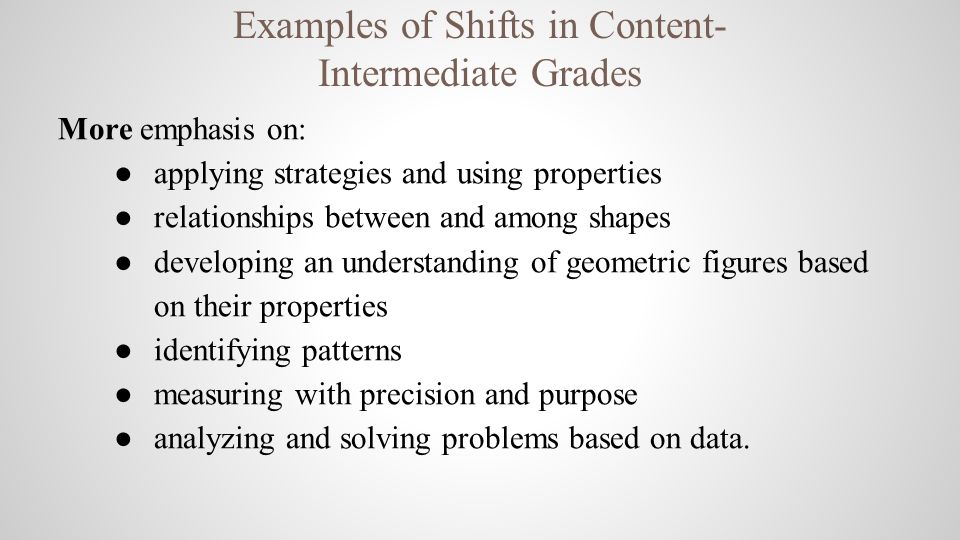 Examples of Shifts in Content- Intermediate Grades More emphasis on: ● applying strategies and using properties ● relationships between and among shapes ● developing an understanding of geometric figures based on their properties ● identifying patterns ● measuring with precision and purpose ● analyzing and solving problems based on data.