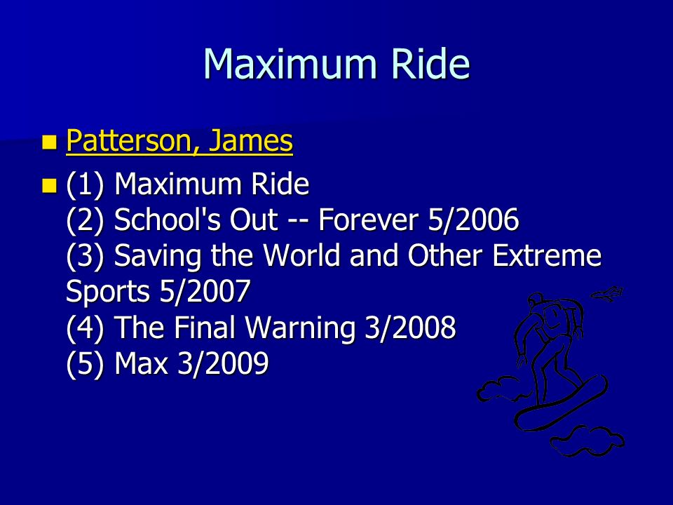 Maximum Ride Patterson, James Patterson, James Patterson, James Patterson, James (1) Maximum Ride (2) School s Out -- Forever 5/2006 (3) Saving the World and Other Extreme Sports 5/2007 (4) The Final Warning 3/2008 (5) Max 3/2009 (1) Maximum Ride (2) School s Out -- Forever 5/2006 (3) Saving the World and Other Extreme Sports 5/2007 (4) The Final Warning 3/2008 (5) Max 3/2009