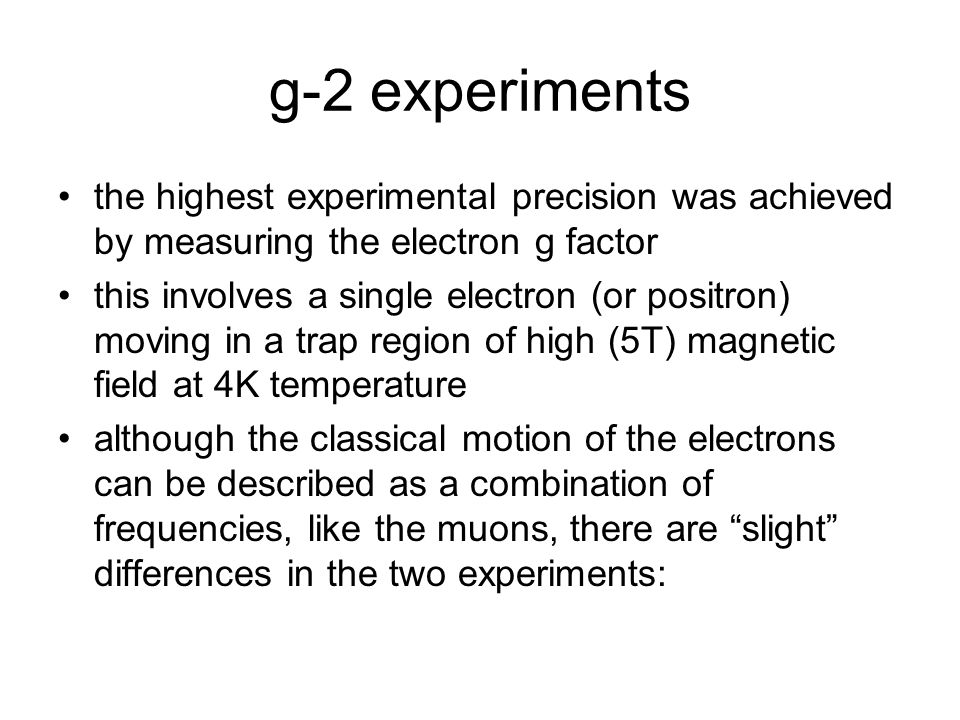 g-2 experiments the highest experimental precision was achieved by measuring the electron g factor this involves a single electron (or positron) moving in a trap region of high (5T) magnetic field at 4K temperature although the classical motion of the electrons can be described as a combination of frequencies, like the muons, there are slight differences in the two experiments:
