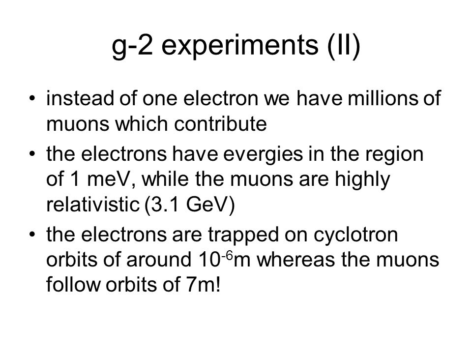 g-2 experiments (II) instead of one electron we have millions of muons which contribute the electrons have evergies in the region of 1 meV, while the muons are highly relativistic (3.1 GeV) the electrons are trapped on cyclotron orbits of around m whereas the muons follow orbits of 7m!