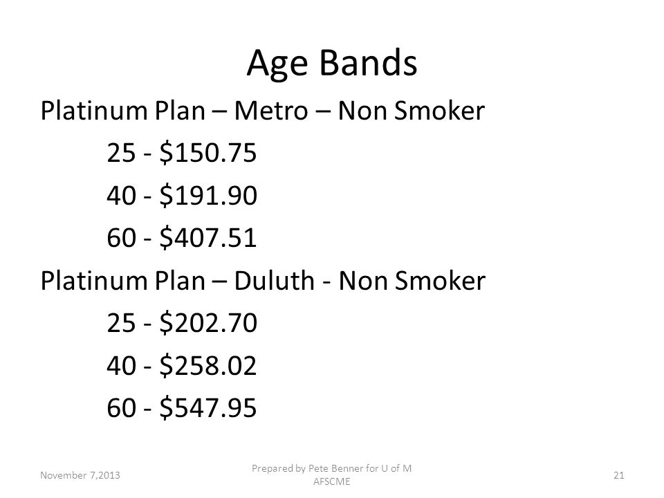 Age Bands Platinum Plan – Metro – Non Smoker 25 - $ $ $ Platinum Plan – Duluth - Non Smoker 25 - $ $ $ November 7,2013 Prepared by Pete Benner for U of M AFSCME 21