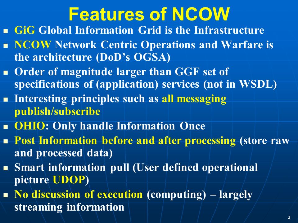 3 Features of NCOW GiG Global Information Grid is the Infrastructure NCOW Network Centric Operations and Warfare is the architecture (DoD’s OGSA) Order of magnitude larger than GGF set of specifications of (application) services (not in WSDL) Interesting principles such as all messaging publish/subscribe OHIO: Only handle Information Once Post Information before and after processing (store raw and processed data) Smart information pull (User defined operational picture UDOP) No discussion of execution (computing) – largely streaming information
