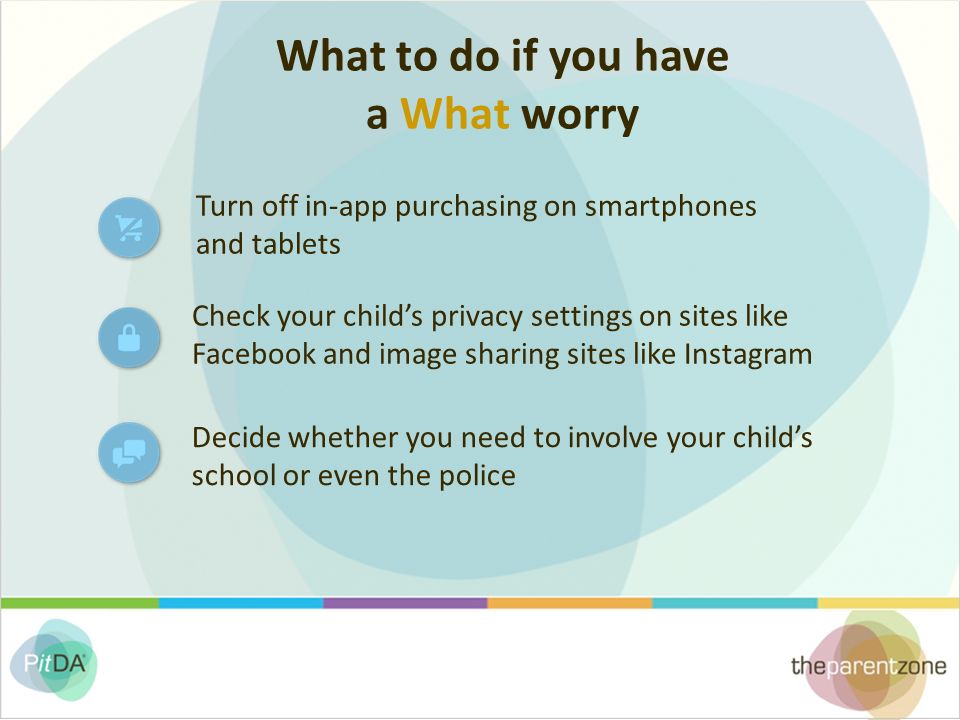 What to do if you have a What worry Check your child’s privacy settings on sites like Facebook and image sharing sites like Instagram Turn off in-app purchasing on smartphones and tablets Decide whether you need to involve your child’s school or even the police