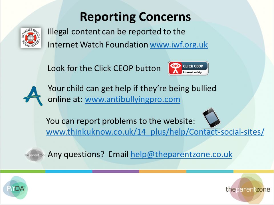 Reporting Concerns Illegal content can be reported to the Internet Watch Foundation   Look for the Click CEOP button Your child can get help if they’re being bullied online at:   You can report problems to the website:     Any questions.