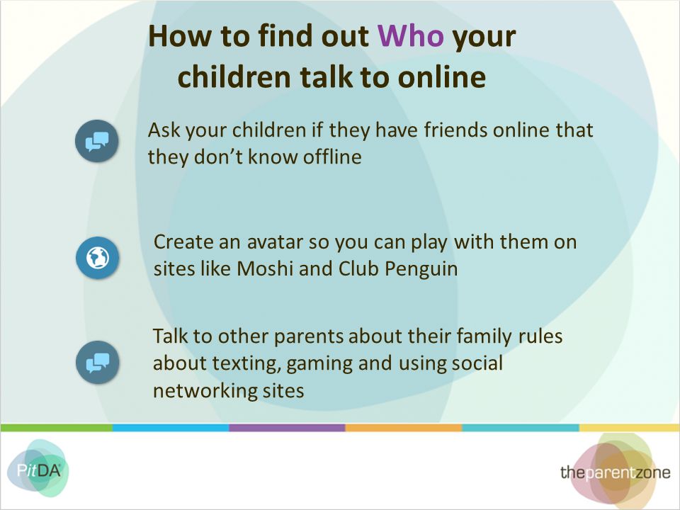 How to find out Who your children talk to online Ask your children if they have friends online that they don’t know offline Create an avatar so you can play with them on sites like Moshi and Club Penguin Talk to other parents about their family rules about texting, gaming and using social networking sites