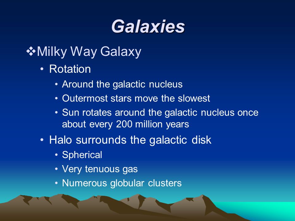 Galaxies  Milky Way Galaxy Rotation Around the galactic nucleus Outermost stars move the slowest Sun rotates around the galactic nucleus once about every 200 million years Halo surrounds the galactic disk Spherical Very tenuous gas Numerous globular clusters