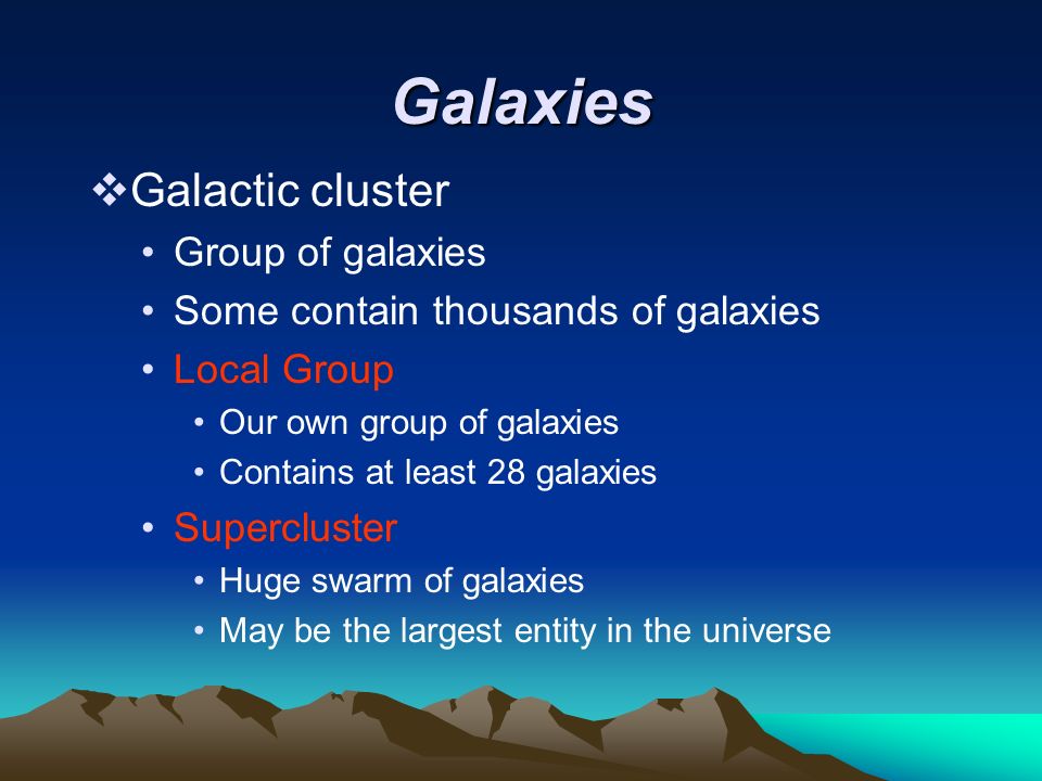 Galaxies  Galactic cluster Group of galaxies Some contain thousands of galaxies Local Group Our own group of galaxies Contains at least 28 galaxies Supercluster Huge swarm of galaxies May be the largest entity in the universe
