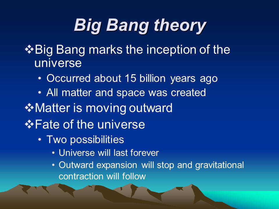 Big Bang theory  Big Bang marks the inception of the universe Occurred about 15 billion years ago All matter and space was created  Matter is moving outward  Fate of the universe Two possibilities Universe will last forever Outward expansion will stop and gravitational contraction will follow
