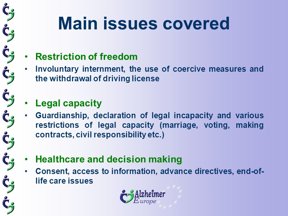 Main issues covered Restriction of freedom Involuntary internment, the use of coercive measures and the withdrawal of driving license Legal capacity Guardianship, declaration of legal incapacity and various restrictions of legal capacity (marriage, voting, making contracts, civil responsibility etc.) Healthcare and decision making Consent, access to information, advance directives, end-of- life care issues