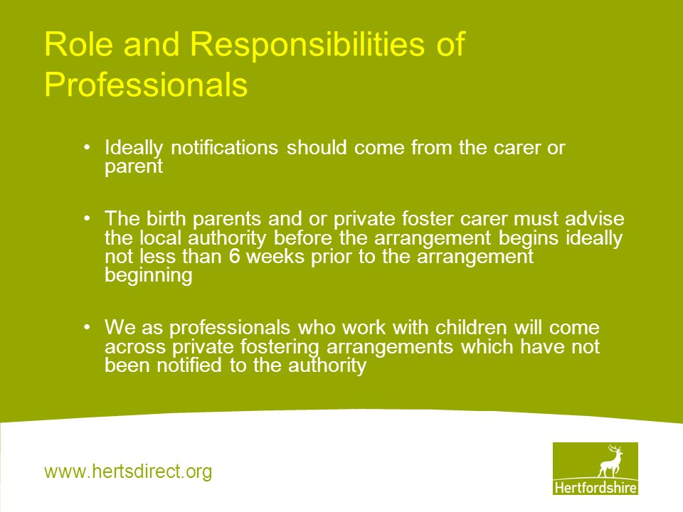 Role and Responsibilities of Professionals Ideally notifications should come from the carer or parent The birth parents and or private foster carer must advise the local authority before the arrangement begins ideally not less than 6 weeks prior to the arrangement beginning We as professionals who work with children will come across private fostering arrangements which have not been notified to the authority