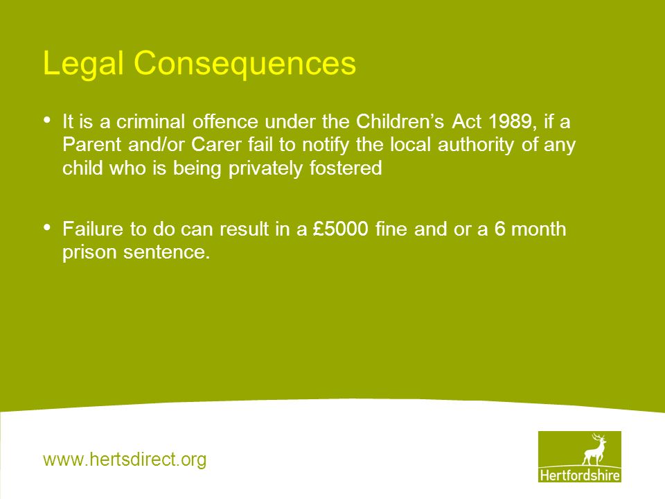 Legal Consequences It is a criminal offence under the Children’s Act 1989, if a Parent and/or Carer fail to notify the local authority of any child who is being privately fostered Failure to do can result in a £5000 fine and or a 6 month prison sentence.