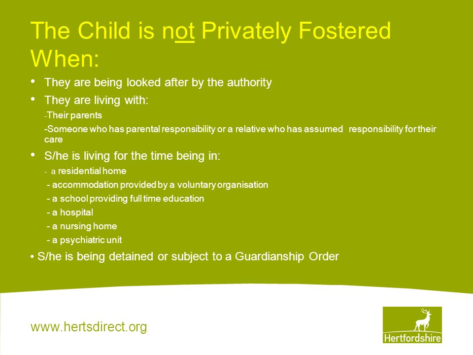 The Child is not Privately Fostered When: They are being looked after by the authority They are living with: - Their parents -Someone who has parental responsibility or a relative who has assumed responsibility for their care S/he is living for the time being in: - a residential home - accommodation provided by a voluntary organisation - a school providing full time education - a hospital - a nursing home - a psychiatric unit S/he is being detained or subject to a Guardianship Order