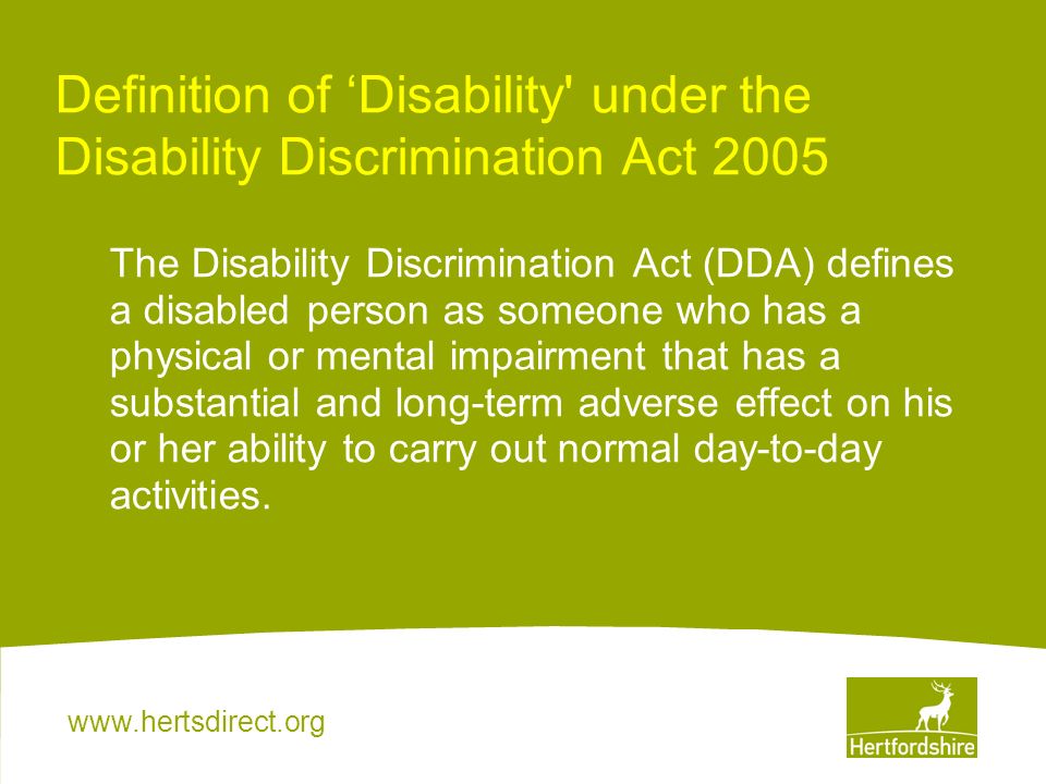 Definition of ‘Disability under the Disability Discrimination Act 2005 The Disability Discrimination Act (DDA) defines a disabled person as someone who has a physical or mental impairment that has a substantial and long-term adverse effect on his or her ability to carry out normal day-to-day activities.