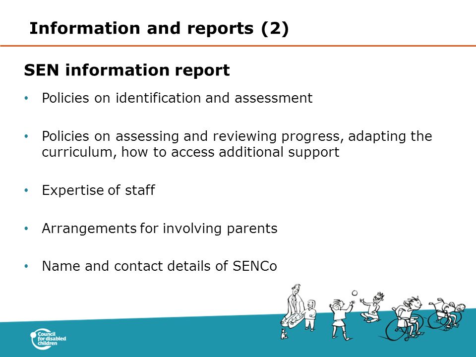 SEN information report Policies on identification and assessment Policies on assessing and reviewing progress, adapting the curriculum, how to access additional support Expertise of staff Arrangements for involving parents Name and contact details of SENCo Information and reports (2)