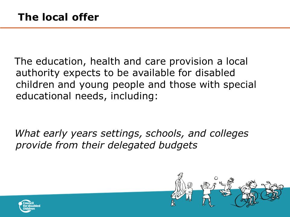The education, health and care provision a local authority expects to be available for disabled children and young people and those with special educational needs, including: What early years settings, schools, and colleges provide from their delegated budgets The local offer