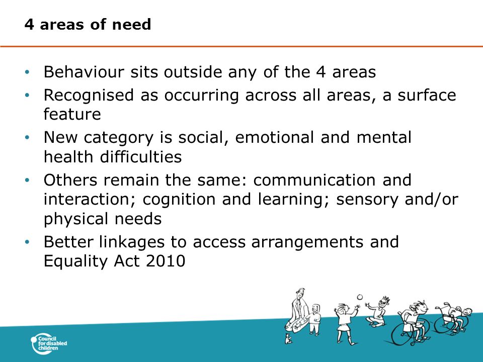 Behaviour sits outside any of the 4 areas Recognised as occurring across all areas, a surface feature New category is social, emotional and mental health difficulties Others remain the same: communication and interaction; cognition and learning; sensory and/or physical needs Better linkages to access arrangements and Equality Act areas of need
