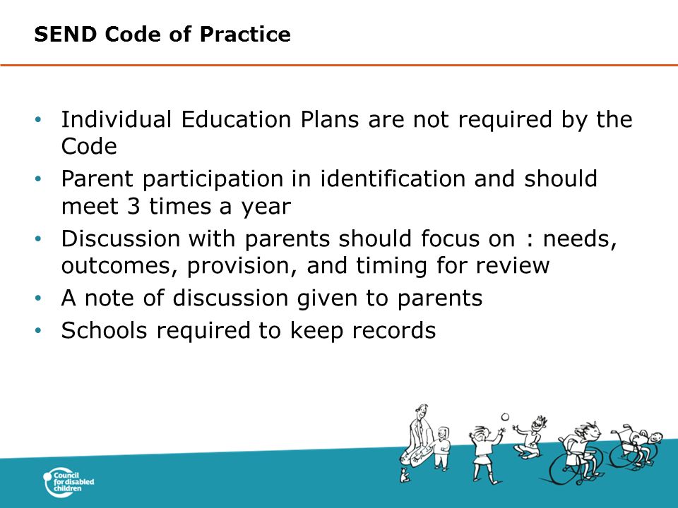 Individual Education Plans are not required by the Code Parent participation in identification and should meet 3 times a year Discussion with parents should focus on : needs, outcomes, provision, and timing for review A note of discussion given to parents Schools required to keep records SEND Code of Practice