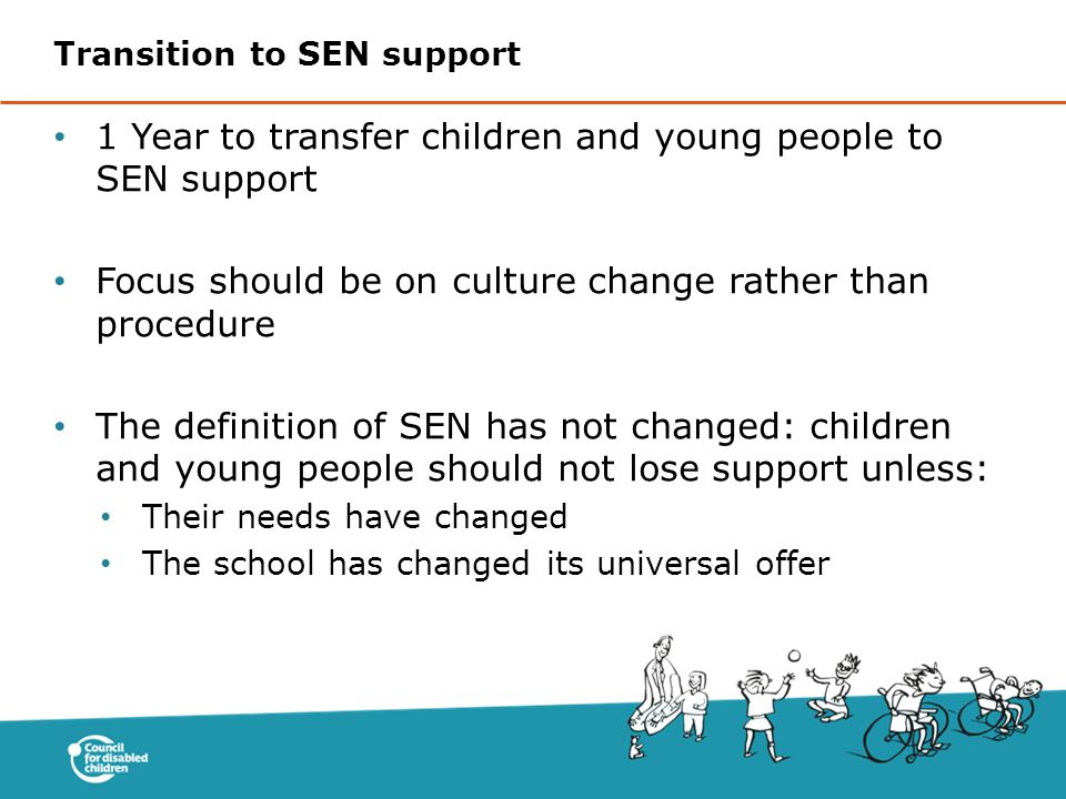 1 Year to transfer children and young people to SEN support Focus should be on culture change rather than procedure The definition of SEN has not changed: children and young people should not lose support unless: Their needs have changed The school has changed its universal offer Transition to SEN support