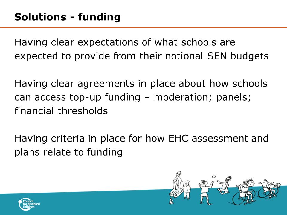 Having clear expectations of what schools are expected to provide from their notional SEN budgets Having clear agreements in place about how schools can access top-up funding – moderation; panels; financial thresholds Having criteria in place for how EHC assessment and plans relate to funding Solutions - funding