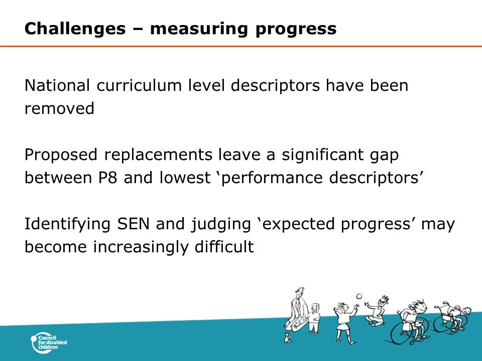 National curriculum level descriptors have been removed Proposed replacements leave a significant gap between P8 and lowest ‘performance descriptors’ Identifying SEN and judging ‘expected progress’ may become increasingly difficult Challenges – measuring progress