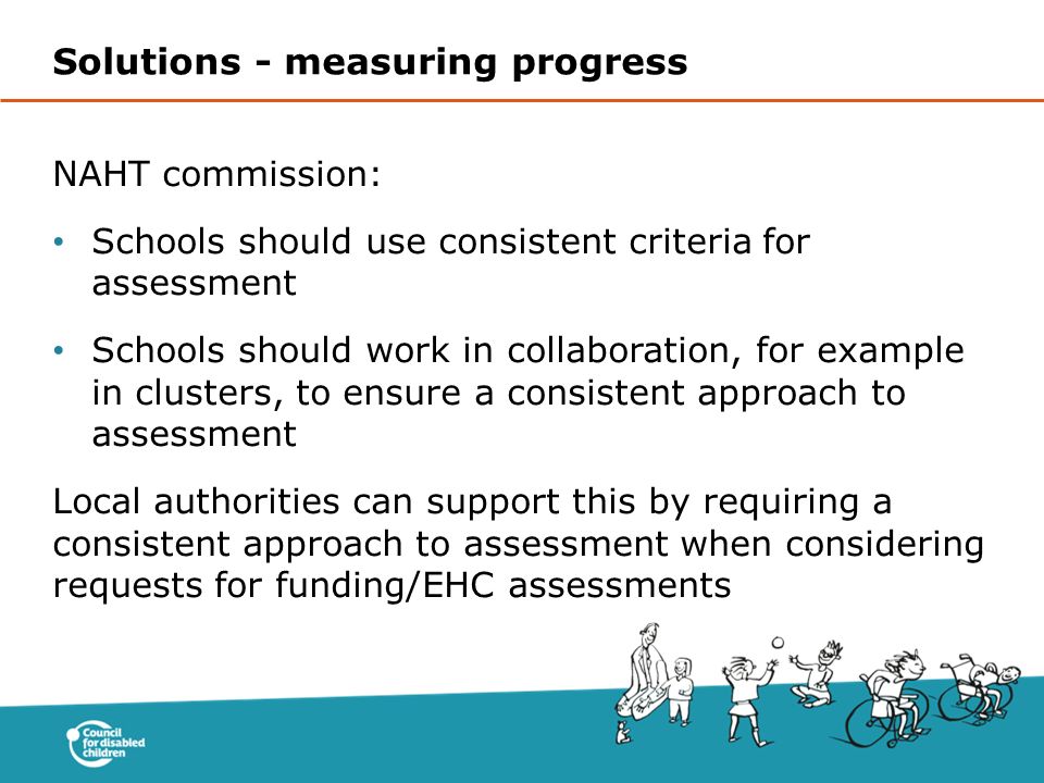 NAHT commission: Schools should use consistent criteria for assessment Schools should work in collaboration, for example in clusters, to ensure a consistent approach to assessment Local authorities can support this by requiring a consistent approach to assessment when considering requests for funding/EHC assessments Solutions - measuring progress