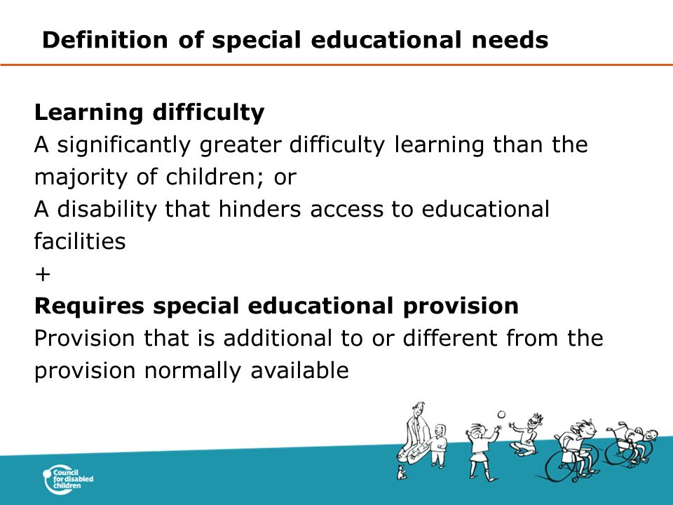 Learning difficulty A significantly greater difficulty learning than the majority of children; or A disability that hinders access to educational facilities + Requires special educational provision Provision that is additional to or different from the provision normally available Definition of special educational needs