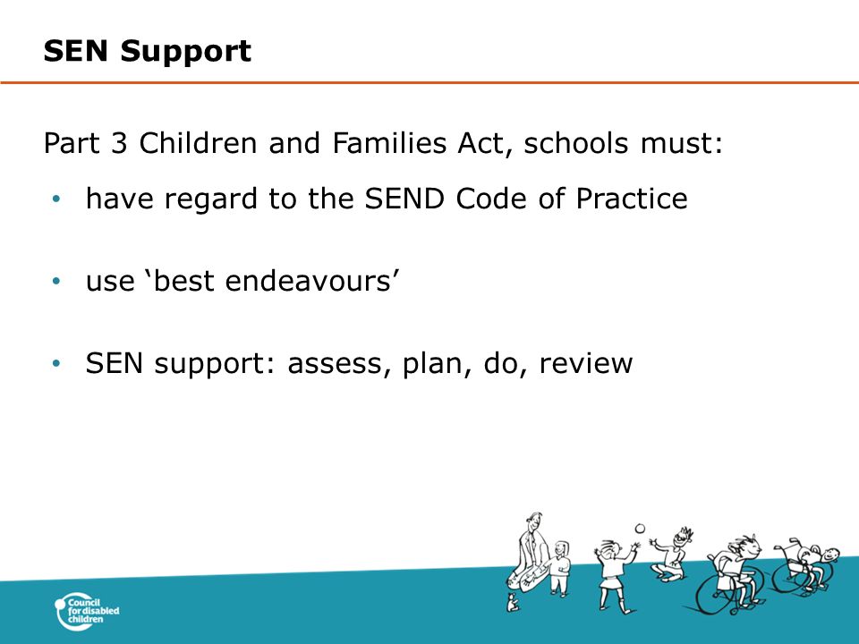Part 3 Children and Families Act, schools must: have regard to the SEND Code of Practice use ‘best endeavours’ SEN support: assess, plan, do, review SEN Support