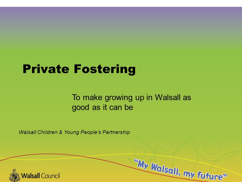 Walsall Children & Young People’s Partnership Private Fostering To make growing up in Walsall as good as it can be