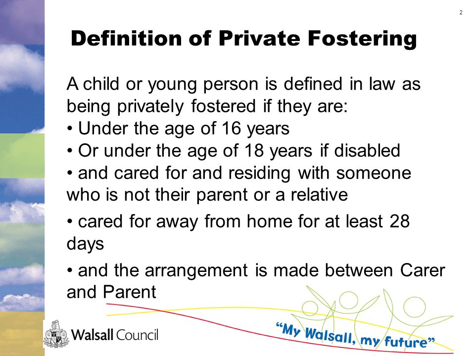 2 Definition of Private Fostering A child or young person is defined in law as being privately fostered if they are: Under the age of 16 years Or under the age of 18 years if disabled and cared for and residing with someone who is not their parent or a relative cared for away from home for at least 28 days and the arrangement is made between Carer and Parent