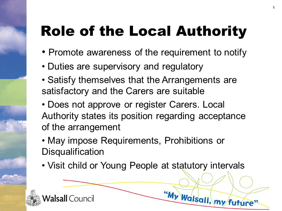 5 Role of the Local Authority Promote awareness of the requirement to notify Duties are supervisory and regulatory Satisfy themselves that the Arrangements are satisfactory and the Carers are suitable Does not approve or register Carers.