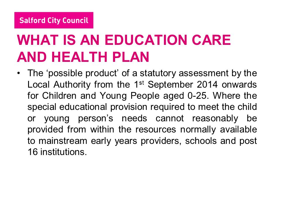 WHAT IS AN EDUCATION CARE AND HEALTH PLAN The ‘possible product’ of a statutory assessment by the Local Authority from the 1 st September 2014 onwards for Children and Young People aged 0-25.