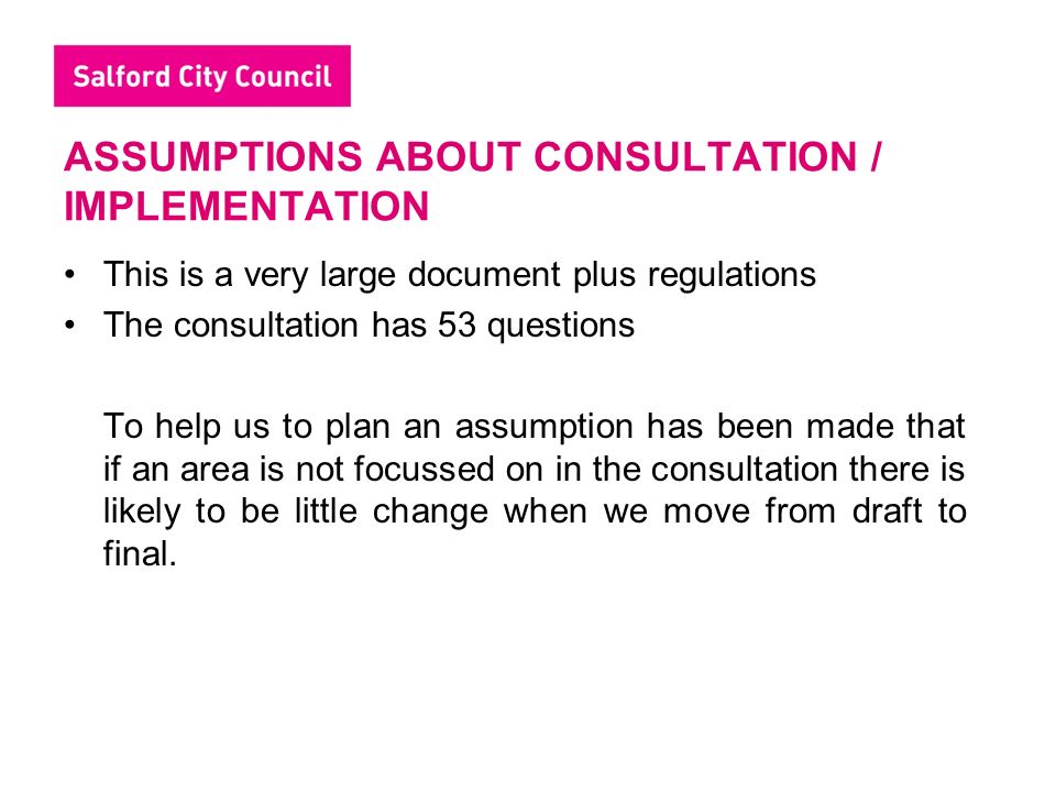 ASSUMPTIONS ABOUT CONSULTATION / IMPLEMENTATION This is a very large document plus regulations The consultation has 53 questions To help us to plan an assumption has been made that if an area is not focussed on in the consultation there is likely to be little change when we move from draft to final.