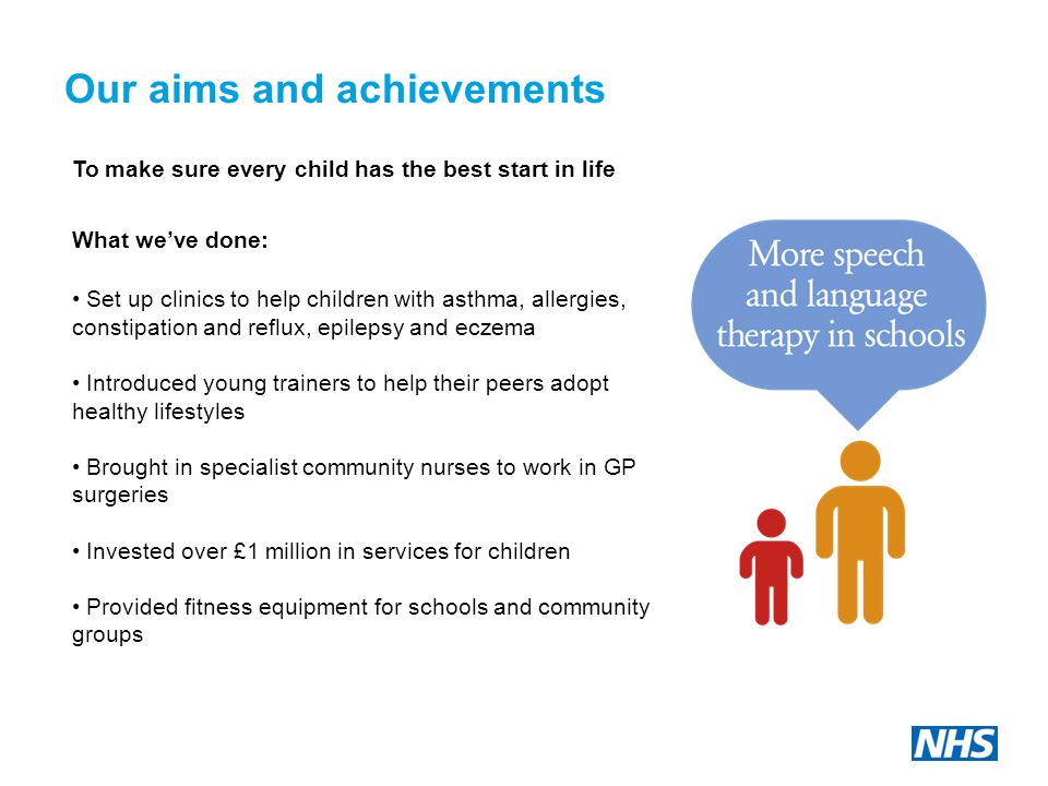 Our aims and achievements To make sure every child has the best start in life What we’ve done: Set up clinics to help children with asthma, allergies, constipation and reflux, epilepsy and eczema Introduced young trainers to help their peers adopt healthy lifestyles Brought in specialist community nurses to work in GP surgeries Invested over £1 million in services for children Provided fitness equipment for schools and community groups